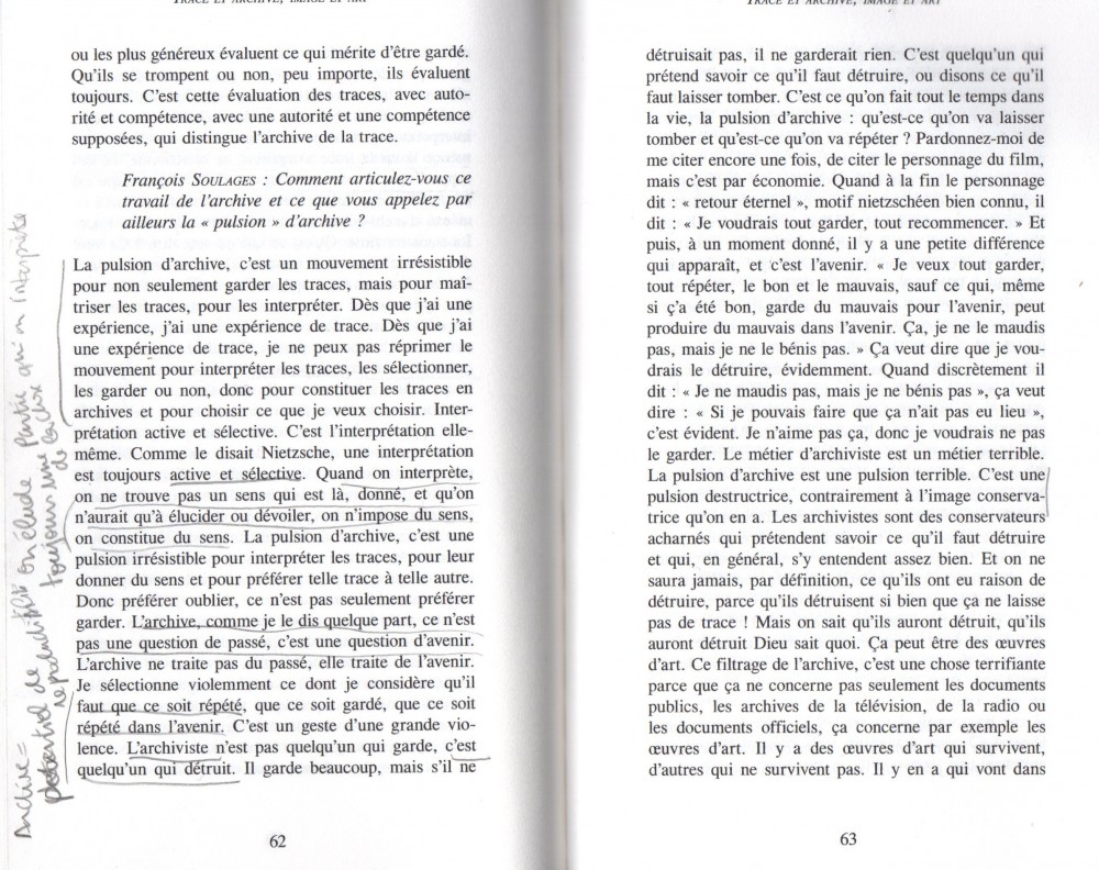 la pulsion d'archive | Extrait de trace &amp; archive, image et art, de Jacques Derrida. Parution postume 2014. Transcription d'un entretien du 25 juin 2002  entre Jacques Derrida et François Soulages, Jean-Michel Rodès, Michèle Katz...
Underlined texts translated :
&quot;When we interpret, we don't find a meaning that is here, given, and that we just need to elucidate or unveil, we impose a meaning, we constitute a meaning. [...]&quot;
&quot;The archive as I said somewhere, is not a matter of the past, it is one of the future.[...]&quot;
&quot;I violently select what I consider needed to be repeated [...]&quot;
&quot;The archivist is not someone that keeps, it is one that destroys.&quot;
